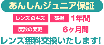 あんしんジュニア保証 レンズのキズと破損は1年間 度数変更は6ヶ月 レンズ無料交換いたします。